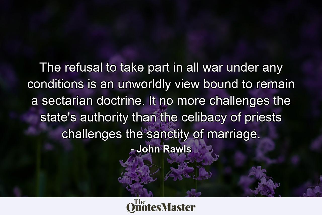 The refusal to take part in all war under any conditions is an unworldly view bound to remain a sectarian doctrine. It no more challenges the state's authority than the celibacy of priests challenges the sanctity of marriage. - Quote by John Rawls