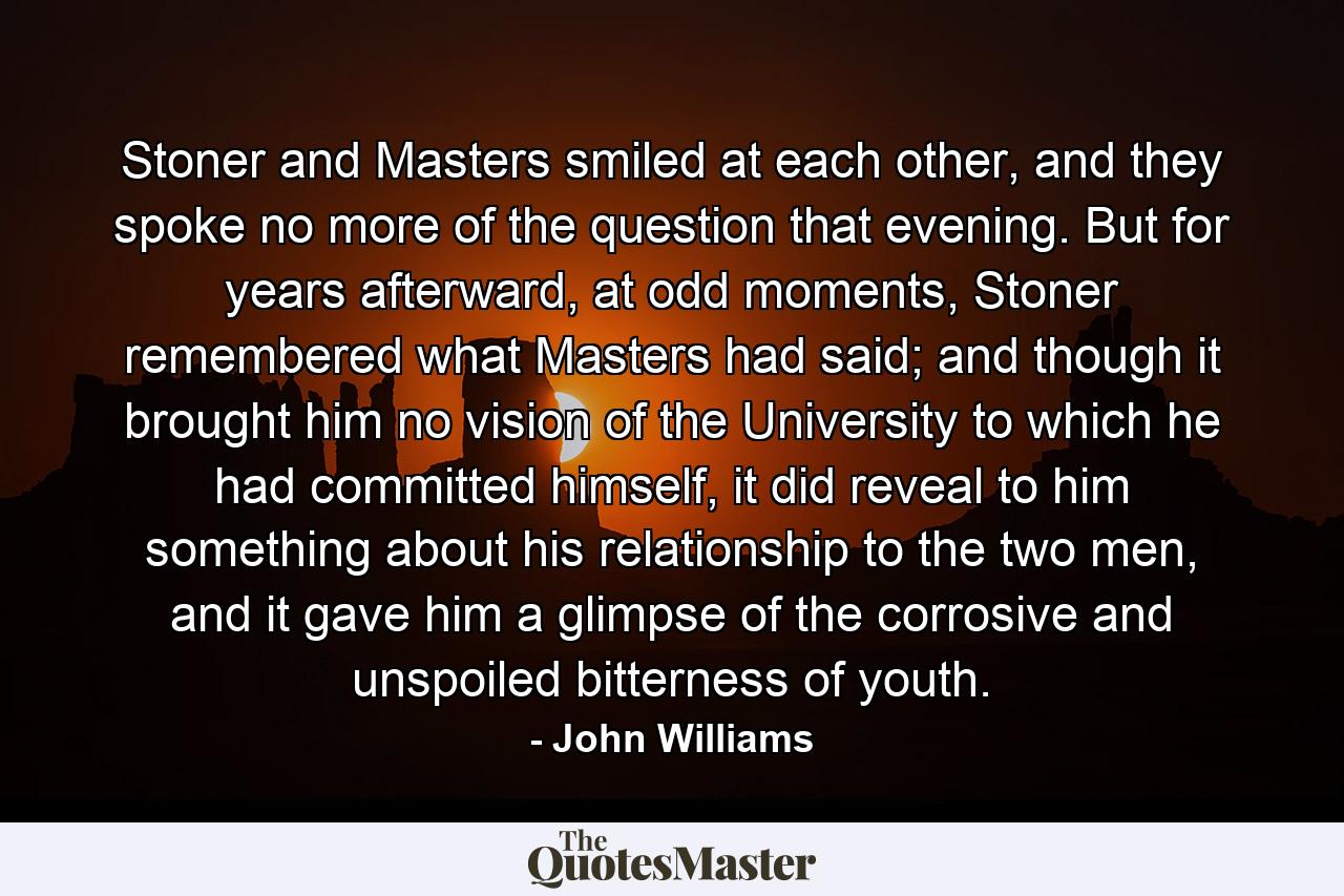 Stoner and Masters smiled at each other, and they spoke no more of the question that evening. But for years afterward, at odd moments, Stoner remembered what Masters had said; and though it brought him no vision of the University to which he had committed himself, it did reveal to him something about his relationship to the two men, and it gave him a glimpse of the corrosive and unspoiled bitterness of youth. - Quote by John Williams