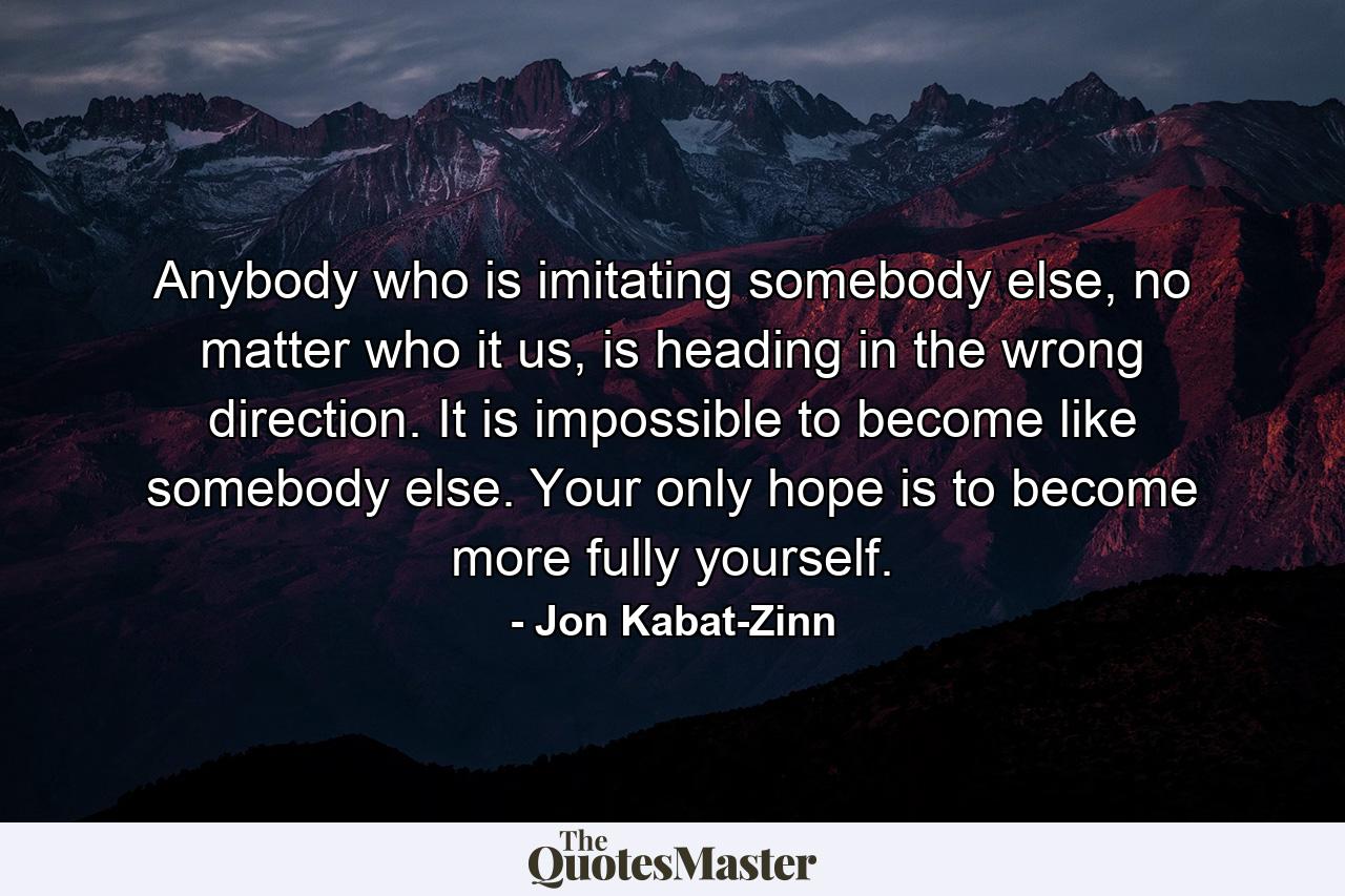 Anybody who is imitating somebody else, no matter who it us, is heading in the wrong direction. It is impossible to become like somebody else. Your only hope is to become more fully yourself. - Quote by Jon Kabat-Zinn