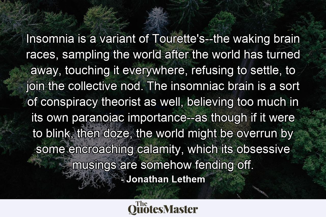 Insomnia is a variant of Tourette's--the waking brain races, sampling the world after the world has turned away, touching it everywhere, refusing to settle, to join the collective nod. The insomniac brain is a sort of conspiracy theorist as well, believing too much in its own paranoiac importance--as though if it were to blink, then doze, the world might be overrun by some encroaching calamity, which its obsessive musings are somehow fending off. - Quote by Jonathan Lethem