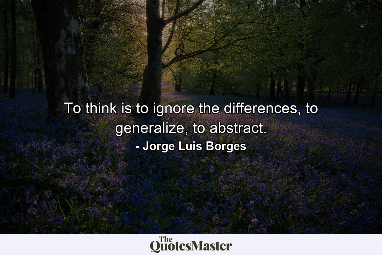 To think is to ignore the differences, to generalize, to abstract. - Quote by Jorge Luis Borges