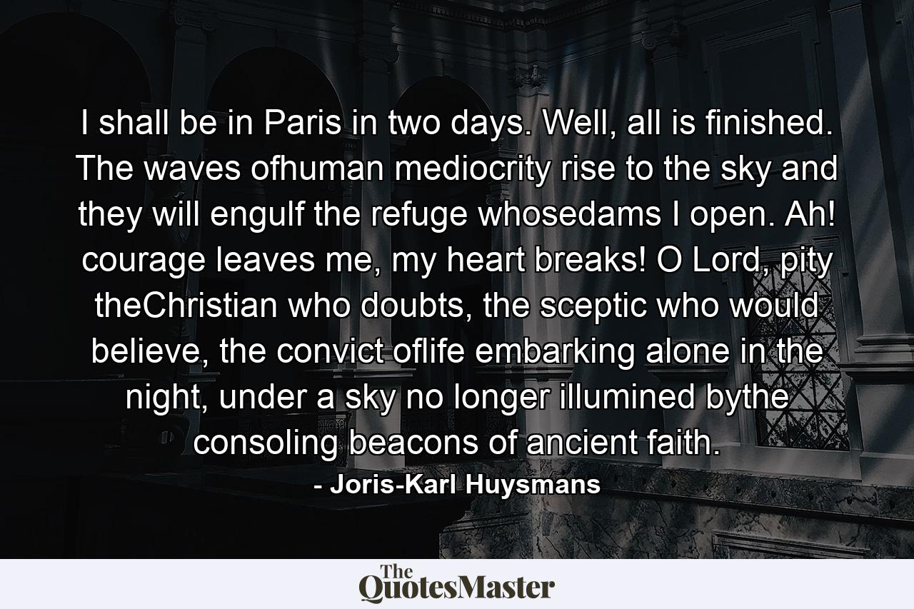 I shall be in Paris in two days. Well, all is finished. The waves ofhuman mediocrity rise to the sky and they will engulf the refuge whosedams I open. Ah! courage leaves me, my heart breaks! O Lord, pity theChristian who doubts, the sceptic who would believe, the convict oflife embarking alone in the night, under a sky no longer illumined bythe consoling beacons of ancient faith. - Quote by Joris-Karl Huysmans