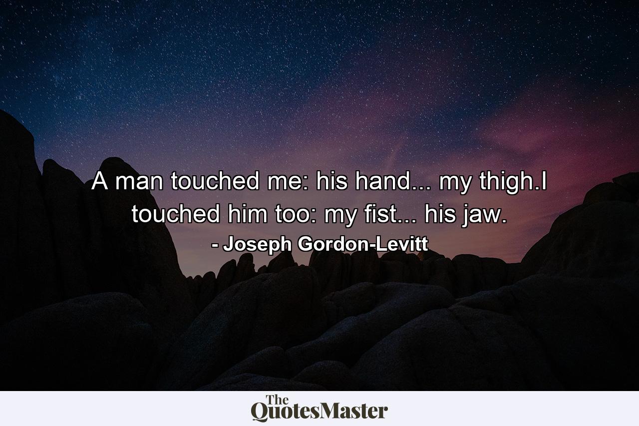 A man touched me: his hand... my thigh.I touched him too: my fist... his jaw. - Quote by Joseph Gordon-Levitt