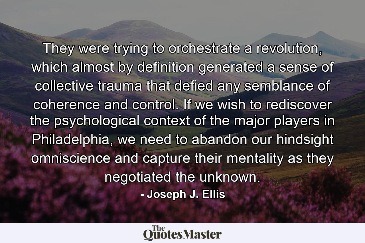 They were trying to orchestrate a revolution, which almost by definition generated a sense of collective trauma that defied any semblance of coherence and control. If we wish to rediscover the psychological context of the major players in Philadelphia, we need to abandon our hindsight omniscience and capture their mentality as they negotiated the unknown. - Quote by Joseph J. Ellis