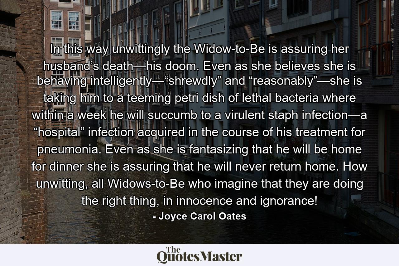 In this way unwittingly the Widow-to-Be is assuring her husband’s death—his doom. Even as she believes she is behaving intelligently—“shrewdly” and “reasonably”—she is taking him to a teeming petri dish of lethal bacteria where within a week he will succumb to a virulent staph infection—a “hospital” infection acquired in the course of his treatment for pneumonia. Even as she is fantasizing that he will be home for dinner she is assuring that he will never return home. How unwitting, all Widows-to-Be who imagine that they are doing the right thing, in innocence and ignorance! - Quote by Joyce Carol Oates