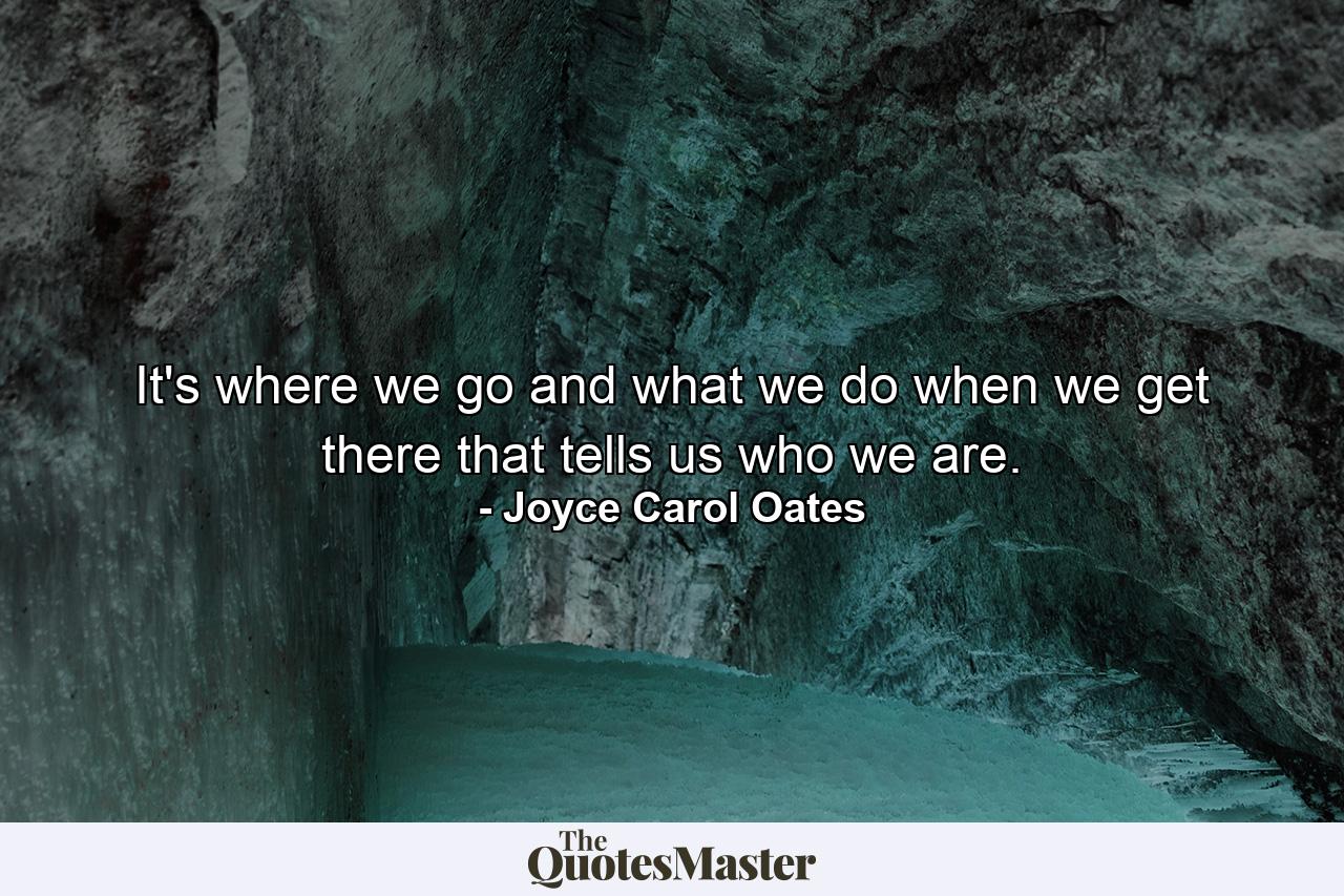 It's where we go  and what we do when we get there  that tells us who we are. - Quote by Joyce Carol Oates