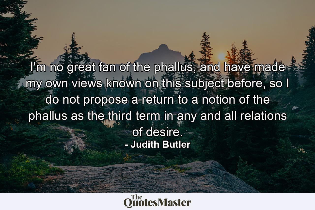 I'm no great fan of the phallus, and have made my own views known on this subject before, so I do not propose a return to a notion of the phallus as the third term in any and all relations of desire. - Quote by Judith Butler