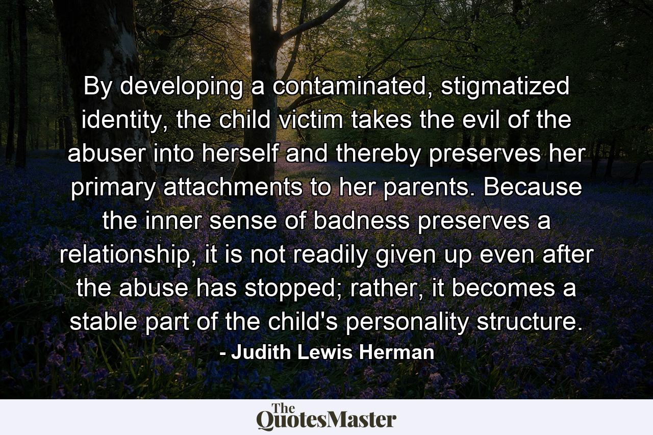 By developing a contaminated, stigmatized identity, the child victim takes the evil of the abuser into herself and thereby preserves her primary attachments to her parents. Because the inner sense of badness preserves a relationship, it is not readily given up even after the abuse has stopped; rather, it becomes a stable part of the child's personality structure. - Quote by Judith Lewis Herman