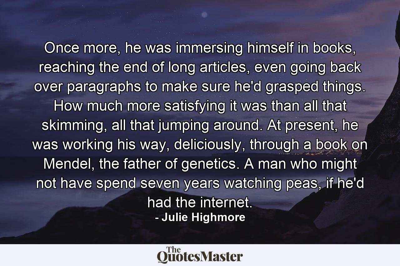 Once more, he was immersing himself in books, reaching the end of long articles, even going back over paragraphs to make sure he'd grasped things. How much more satisfying it was than all that skimming, all that jumping around. At present, he was working his way, deliciously, through a book on Mendel, the father of genetics. A man who might not have spend seven years watching peas, if he'd had the internet. - Quote by Julie Highmore