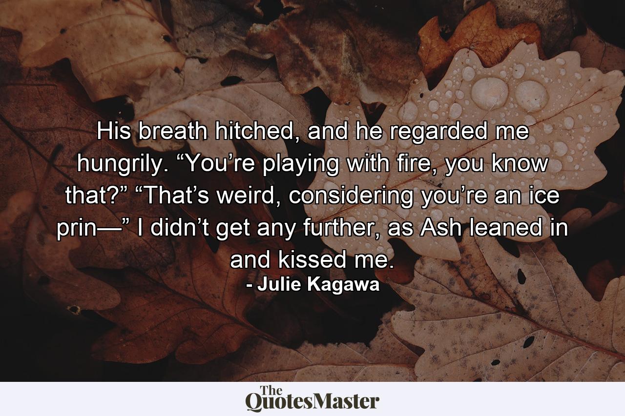 His breath hitched, and he regarded me hungrily. “You’re playing with fire, you know that?” “That’s weird, considering you’re an ice prin—” I didn’t get any further, as Ash leaned in and kissed me. - Quote by Julie Kagawa