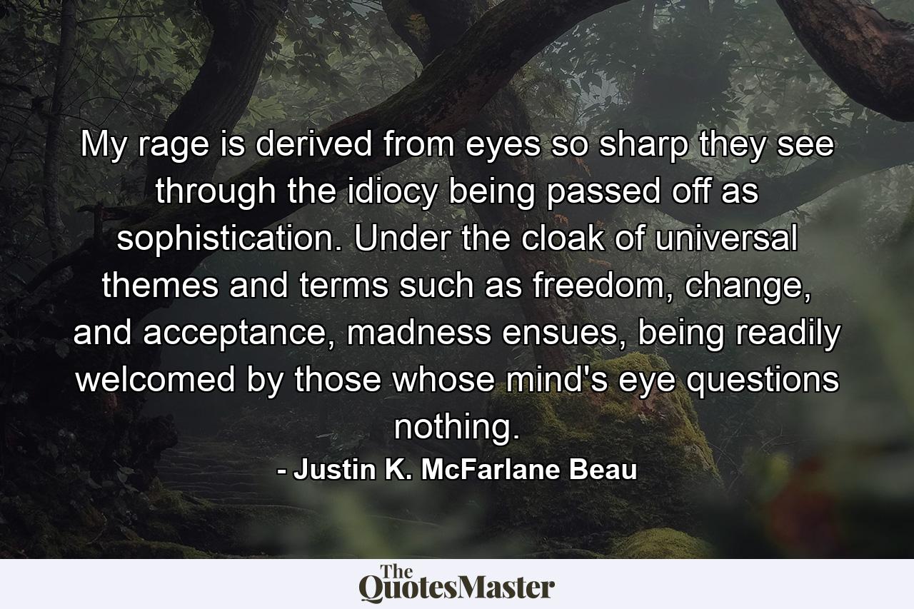 My rage is derived from eyes so sharp they see through the idiocy being passed off as sophistication. Under the cloak of universal themes and terms such as freedom, change, and acceptance, madness ensues, being readily welcomed by those whose mind's eye questions nothing. - Quote by Justin K. McFarlane Beau