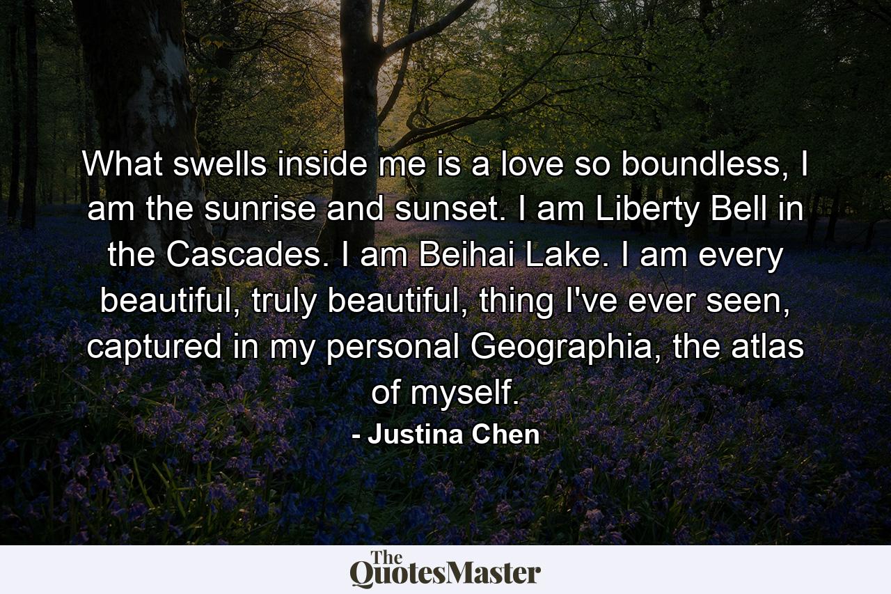 What swells inside me is a love so boundless, I am the sunrise and sunset. I am Liberty Bell in the Cascades. I am Beihai Lake. I am every beautiful, truly beautiful, thing I've ever seen, captured in my personal Geographia, the atlas of myself. - Quote by Justina Chen