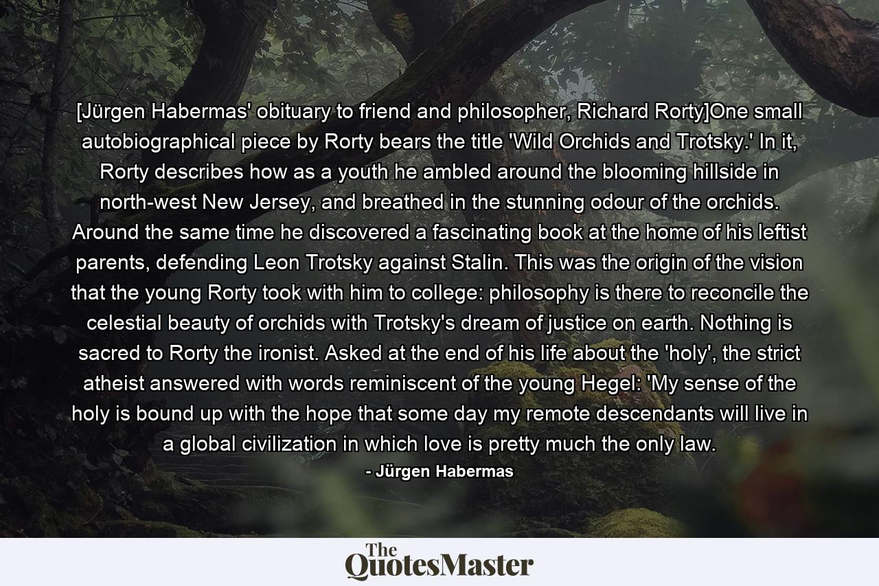 [Jürgen Habermas' obituary to friend and philosopher, Richard Rorty]One small autobiographical piece by Rorty bears the title 'Wild Orchids and Trotsky.' In it, Rorty describes how as a youth he ambled around the blooming hillside in north-west New Jersey, and breathed in the stunning odour of the orchids. Around the same time he discovered a fascinating book at the home of his leftist parents, defending Leon Trotsky against Stalin. This was the origin of the vision that the young Rorty took with him to college: philosophy is there to reconcile the celestial beauty of orchids with Trotsky's dream of justice on earth. Nothing is sacred to Rorty the ironist. Asked at the end of his life about the 'holy', the strict atheist answered with words reminiscent of the young Hegel: 'My sense of the holy is bound up with the hope that some day my remote descendants will live in a global civilization in which love is pretty much the only law. - Quote by Jürgen Habermas