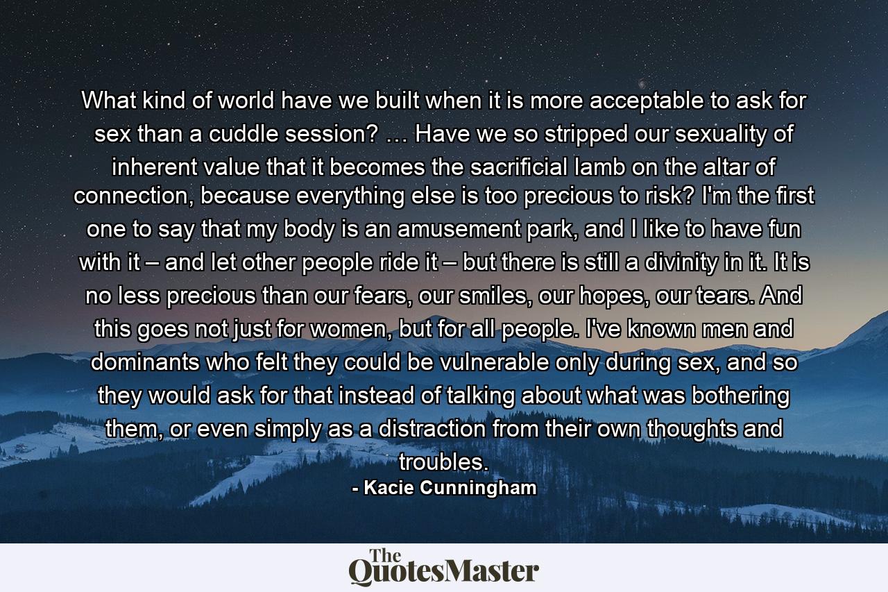 What kind of world have we built when it is more acceptable to ask for sex than a cuddle session? … Have we so stripped our sexuality of inherent value that it becomes the sacrificial lamb on the altar of connection, because everything else is too precious to risk? I'm the first one to say that my body is an amusement park, and I like to have fun with it – and let other people ride it – but there is still a divinity in it. It is no less precious than our fears, our smiles, our hopes, our tears. And this goes not just for women, but for all people. I've known men and dominants who felt they could be vulnerable only during sex, and so they would ask for that instead of talking about what was bothering them, or even simply as a distraction from their own thoughts and troubles. - Quote by Kacie Cunningham