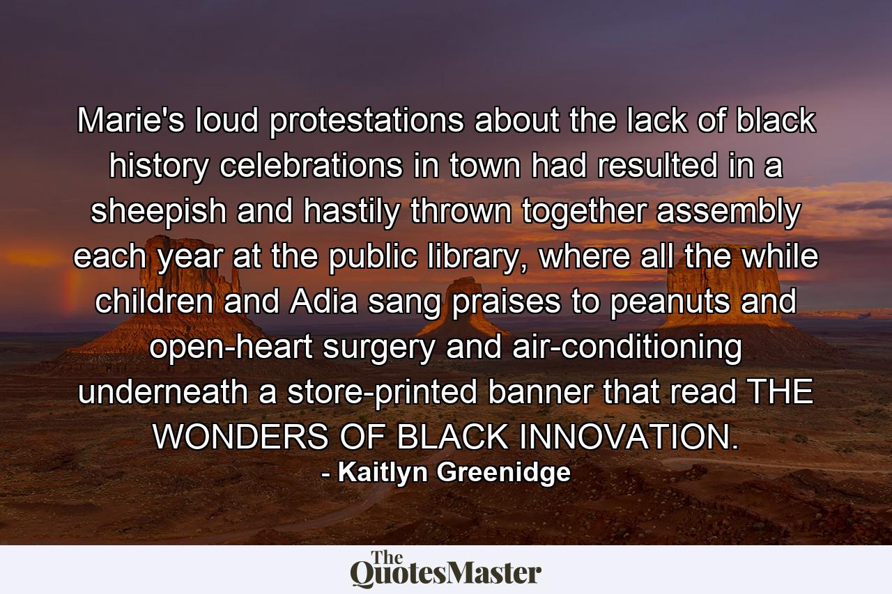 Marie's loud protestations about the lack of black history celebrations in town had resulted in a sheepish and hastily thrown together assembly each year at the public library, where all the while children and Adia sang praises to peanuts and open-heart surgery and air-conditioning underneath a store-printed banner that read THE WONDERS OF BLACK INNOVATION. - Quote by Kaitlyn Greenidge