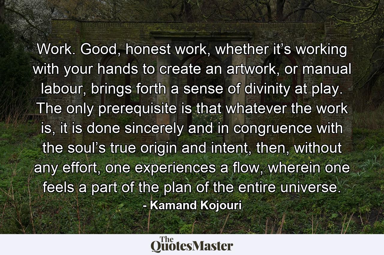 Work. Good, honest work, whether it’s working with your hands to create an artwork, or manual labour, brings forth a sense of divinity at play. The only prerequisite is that whatever the work is, it is done sincerely and in congruence with the soul’s true origin and intent, then, without any effort, one experiences a flow, wherein one feels a part of the plan of the entire universe. - Quote by Kamand Kojouri