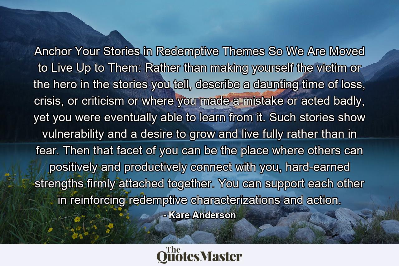 Anchor Your Stories in Redemptive Themes So We Are Moved to Live Up to Them: Rather than making yourself the victim or the hero in the stories you tell, describe a daunting time of loss, crisis, or criticism or where you made a mistake or acted badly, yet you were eventually able to learn from it. Such stories show vulnerability and a desire to grow and live fully rather than in fear. Then that facet of you can be the place where others can positively and productively connect with you, hard-earned strengths firmly attached together. You can support each other in reinforcing redemptive characterizations and action. - Quote by Kare Anderson