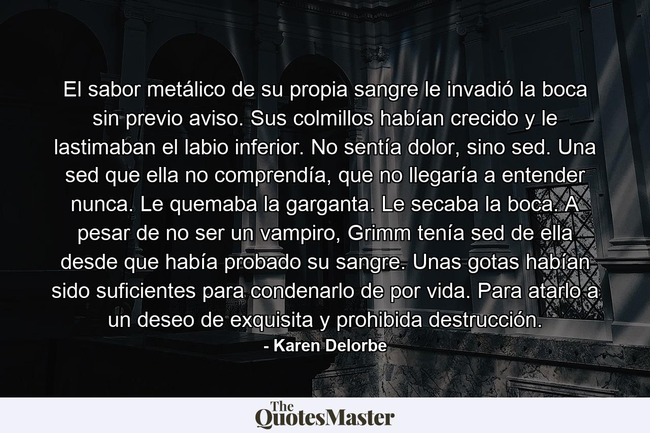 El sabor metálico de su propia sangre le invadió la boca sin previo aviso. Sus colmillos habían crecido y le lastimaban el labio inferior. No sentía dolor, sino sed. Una sed que ella no comprendía, que no llegaría a entender nunca. Le quemaba la garganta. Le secaba la boca. A pesar de no ser un vampiro, Grimm tenía sed de ella desde que había probado su sangre. Unas gotas habían sido suficientes para condenarlo de por vida. Para atarlo a un deseo de exquisita y prohibida destrucción. - Quote by Karen Delorbe