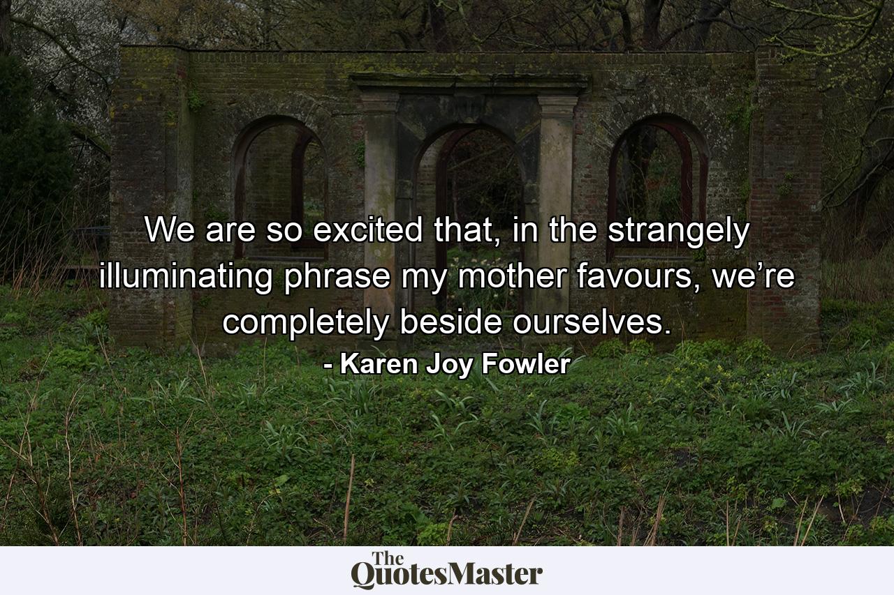 We are so excited that, in the strangely illuminating phrase my mother favours, we’re completely beside ourselves. - Quote by Karen Joy Fowler