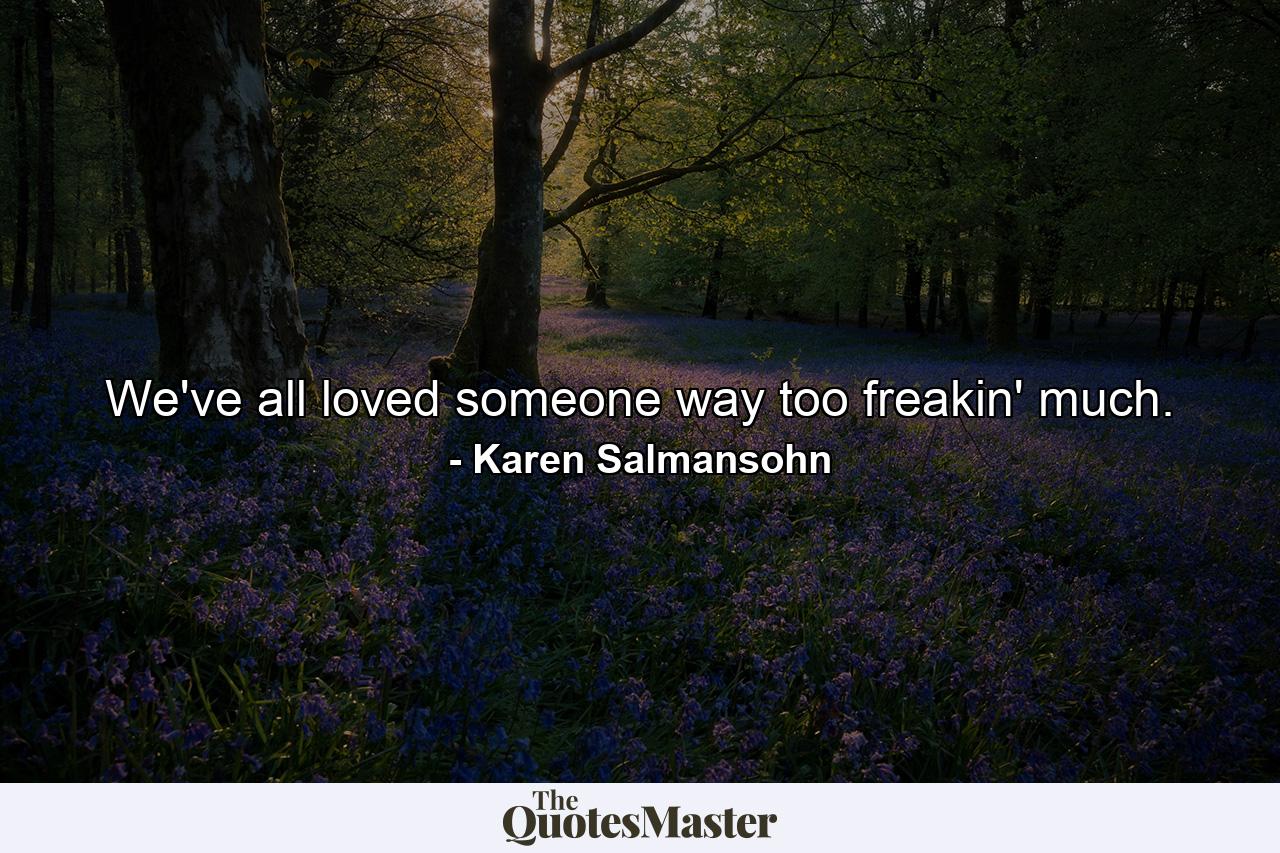 We've all loved someone way too freakin' much. - Quote by Karen Salmansohn