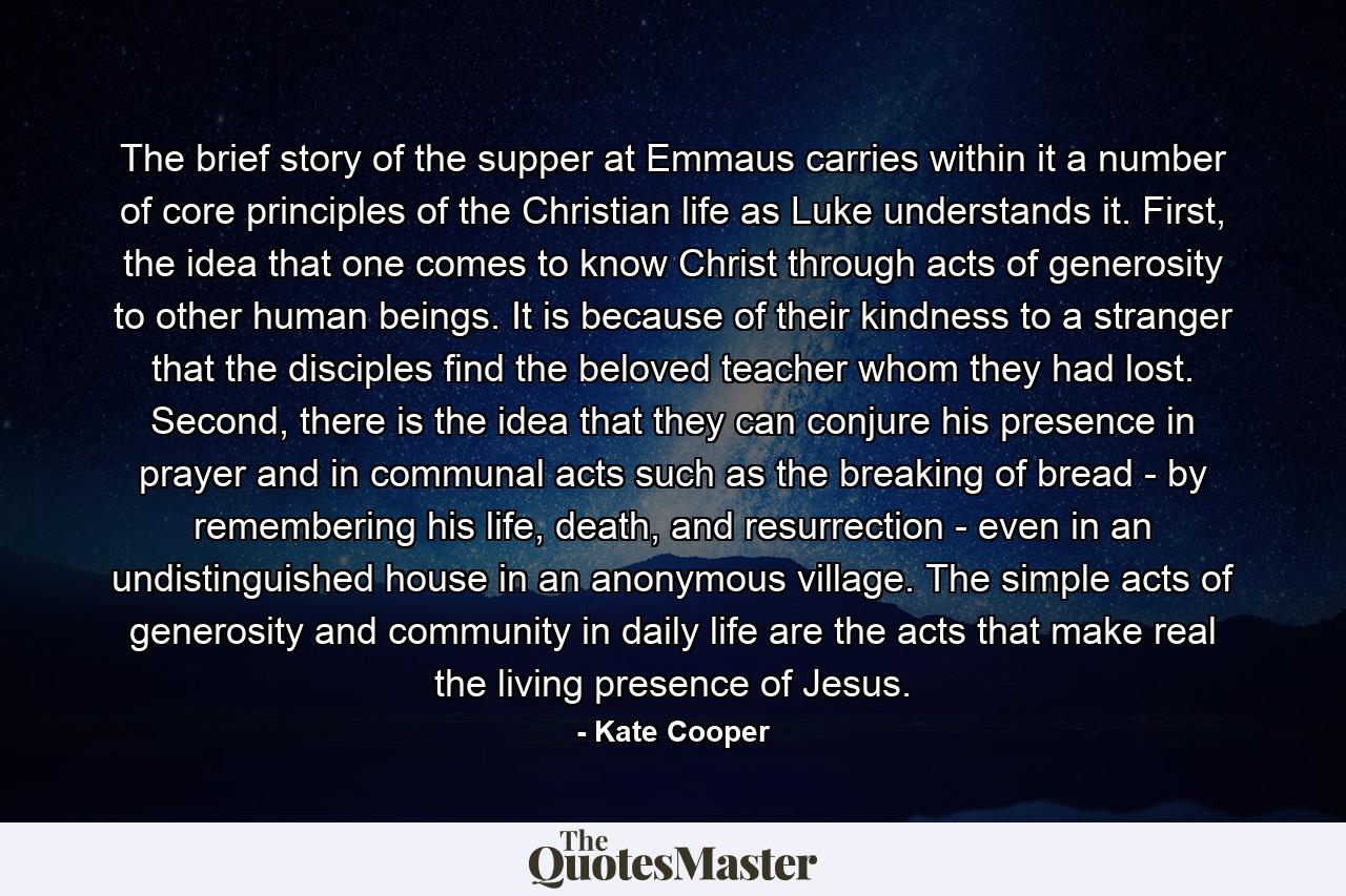 The brief story of the supper at Emmaus carries within it a number of core principles of the Christian life as Luke understands it. First, the idea that one comes to know Christ through acts of generosity to other human beings. It is because of their kindness to a stranger that the disciples find the beloved teacher whom they had lost. Second, there is the idea that they can conjure his presence in prayer and in communal acts such as the breaking of bread - by remembering his life, death, and resurrection - even in an undistinguished house in an anonymous village. The simple acts of generosity and community in daily life are the acts that make real the living presence of Jesus. - Quote by Kate Cooper