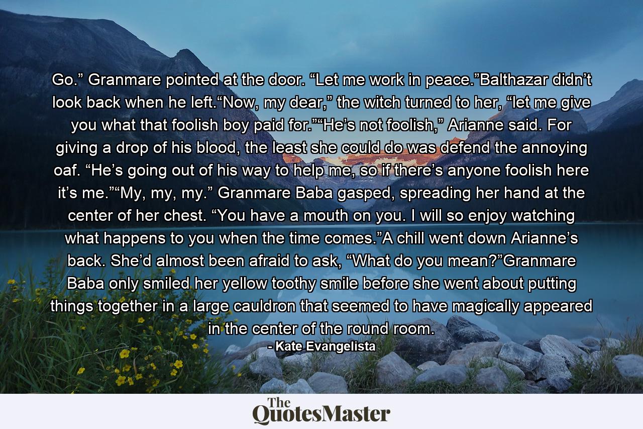 Go.” Granmare pointed at the door. “Let me work in peace.”Balthazar didn’t look back when he left.“Now, my dear,” the witch turned to her, “let me give you what that foolish boy paid for.”“He’s not foolish,” Arianne said. For giving a drop of his blood, the least she could do was defend the annoying oaf. “He’s going out of his way to help me, so if there’s anyone foolish here it’s me.”“My, my, my.” Granmare Baba gasped, spreading her hand at the center of her chest. “You have a mouth on you. I will so enjoy watching what happens to you when the time comes.”A chill went down Arianne’s back. She’d almost been afraid to ask, “What do you mean?”Granmare Baba only smiled her yellow toothy smile before she went about putting things together in a large cauldron that seemed to have magically appeared in the center of the round room. - Quote by Kate Evangelista