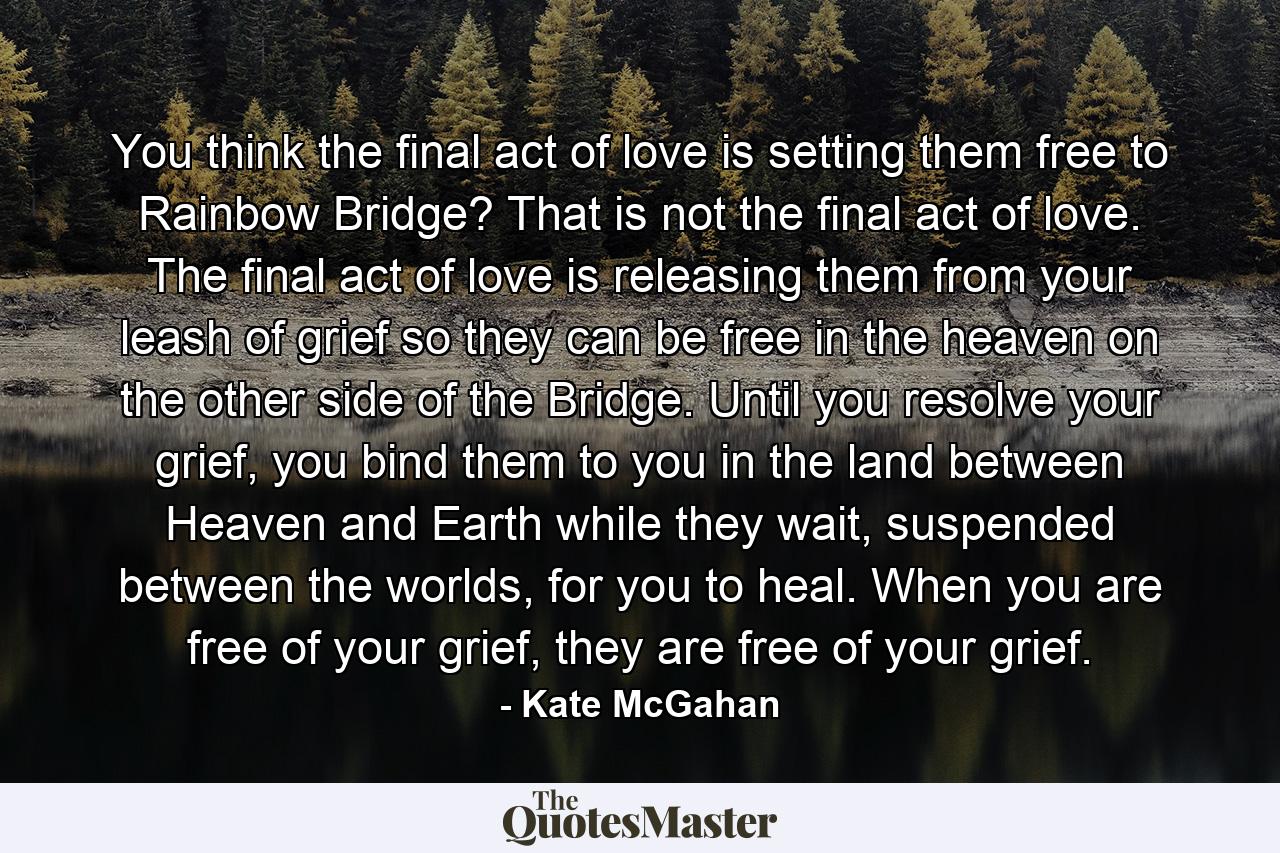 You think the final act of love is setting them free to Rainbow Bridge? That is not the final act of love. The final act of love is releasing them from your leash of grief so they can be free in the heaven on the other side of the Bridge. Until you resolve your grief, you bind them to you in the land between Heaven and Earth while they wait, suspended between the worlds, for you to heal. When you are free of your grief, they are free of your grief. - Quote by Kate McGahan