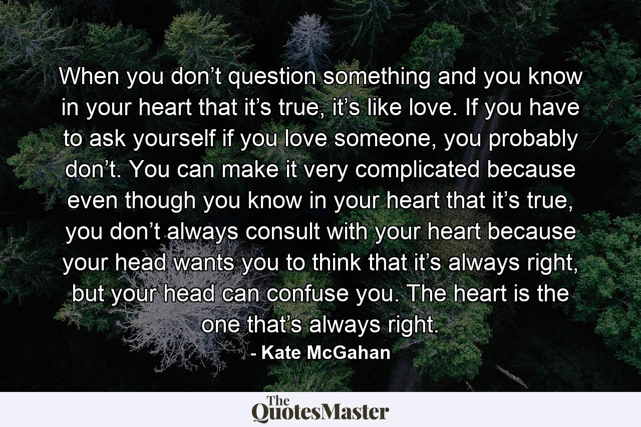 When you don’t question something and you know in your heart that it’s true, it’s like love. If you have to ask yourself if you love someone, you probably don’t. You can make it very complicated because even though you know in your heart that it’s true, you don’t always consult with your heart because your head wants you to think that it’s always right, but your head can confuse you. The heart is the one that’s always right. - Quote by Kate McGahan