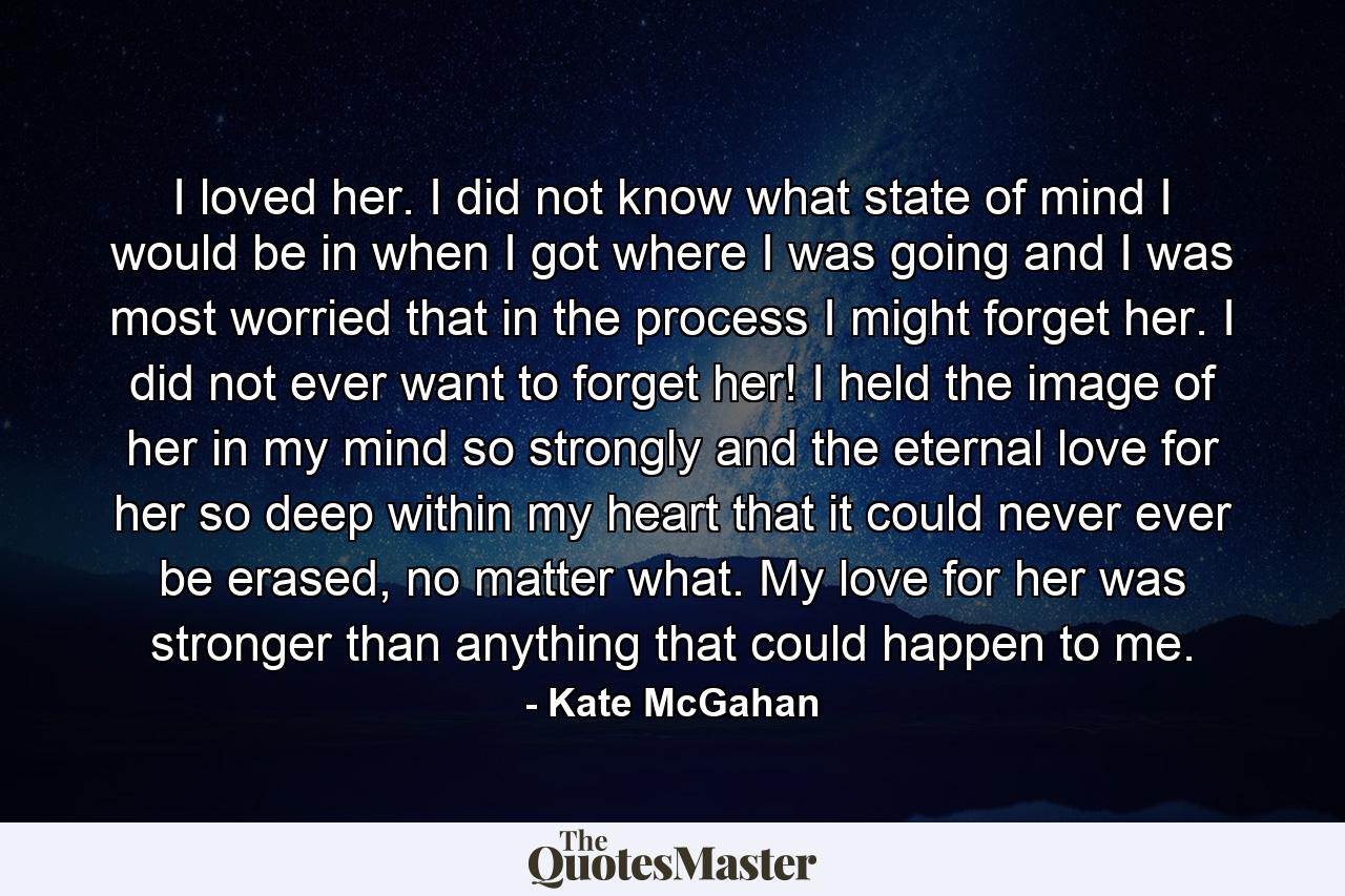 I loved her. I did not know what state of mind I would be in when I got where I was going and I was most worried that in the process I might forget her. I did not ever want to forget her! I held the image of her in my mind so strongly and the eternal love for her so deep within my heart that it could never ever be erased, no matter what. My love for her was stronger than anything that could happen to me. - Quote by Kate McGahan