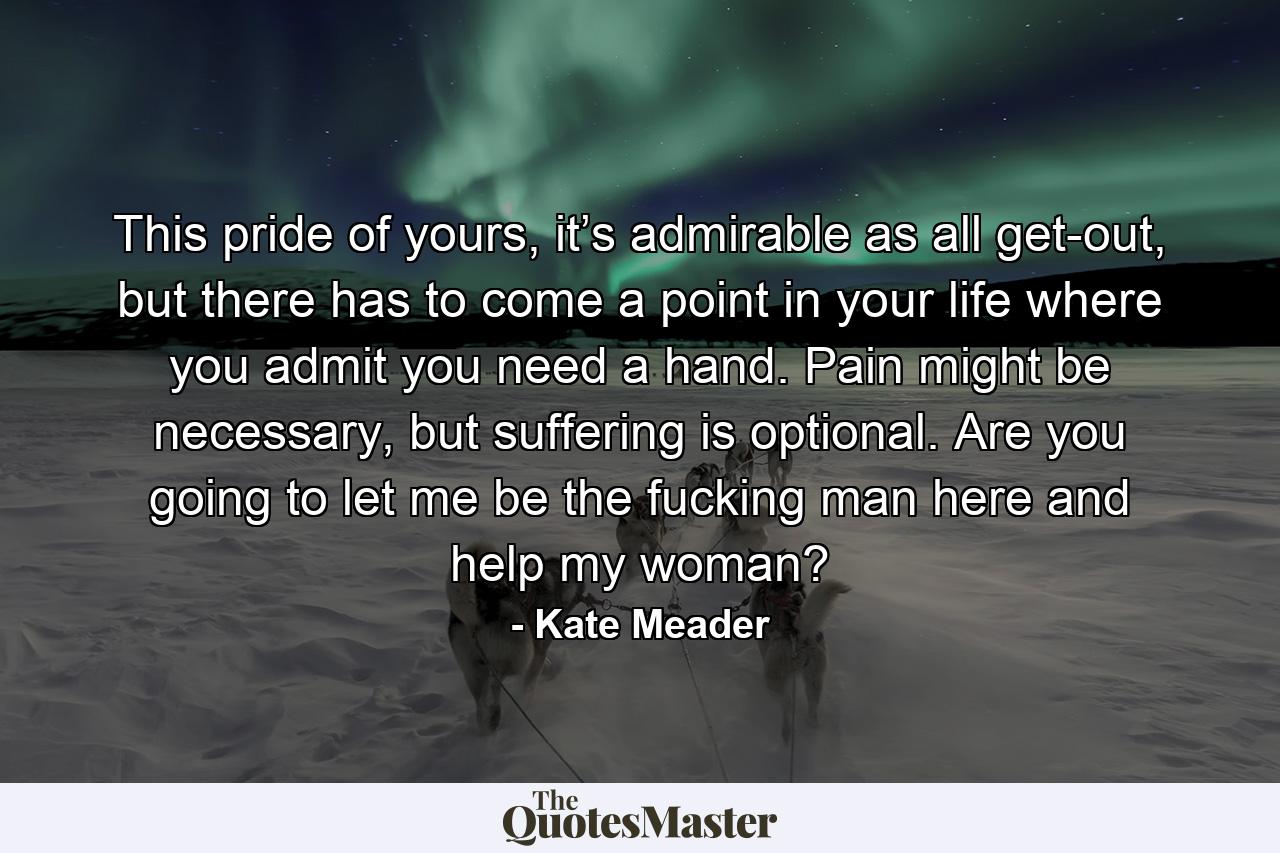 This pride of yours, it’s admirable as all get-out, but there has to come a point in your life where you admit you need a hand. Pain might be necessary, but suffering is optional. Are you going to let me be the fucking man here and help my woman? - Quote by Kate Meader