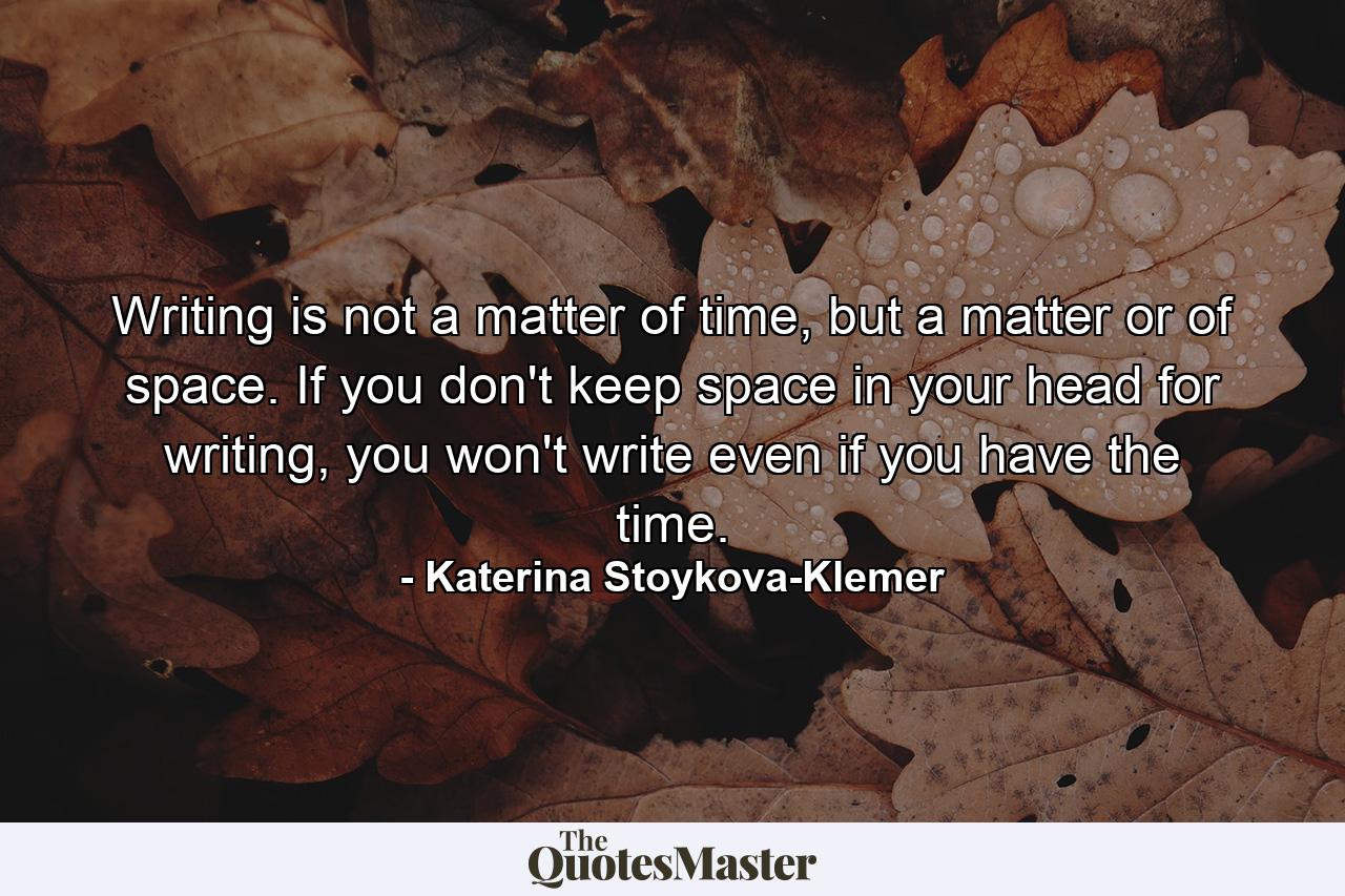 Writing is not a matter of time, but a matter or of space. If you don't keep space in your head for writing, you won't write even if you have the time. - Quote by Katerina Stoykova-Klemer