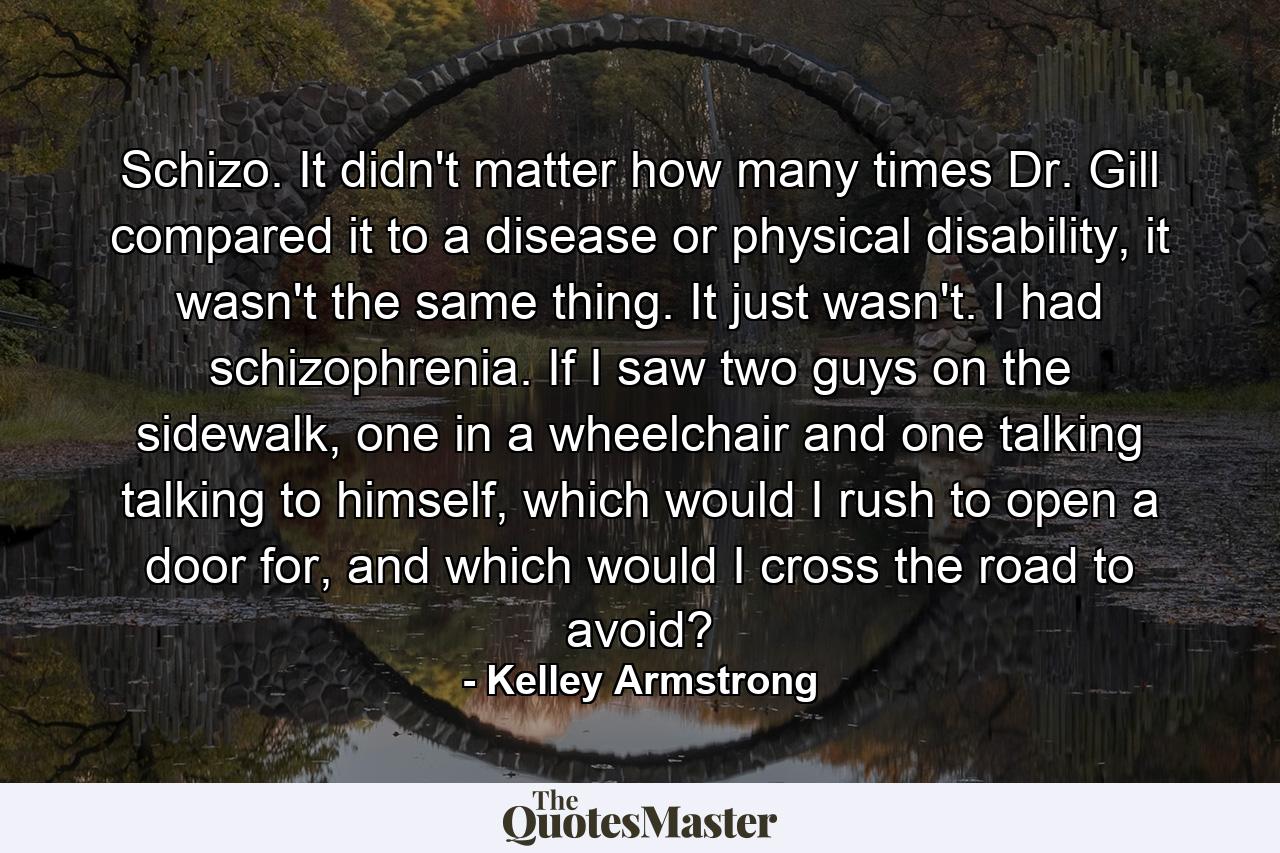 Schizo. It didn't matter how many times Dr. Gill compared it to a disease or physical disability, it wasn't the same thing. It just wasn't. I had schizophrenia. If I saw two guys on the sidewalk, one in a wheelchair and one talking talking to himself, which would I rush to open a door for, and which would I cross the road to avoid? - Quote by Kelley Armstrong