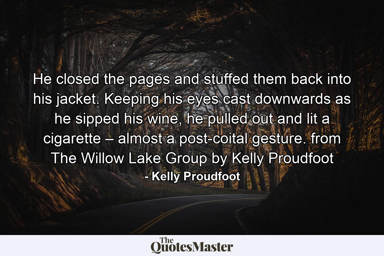 He closed the pages and stuffed them back into his jacket. Keeping his eyes cast downwards as he sipped his wine, he pulled out and lit a cigarette – almost a post-coital gesture. from The Willow Lake Group by Kelly Proudfoot - Quote by Kelly Proudfoot