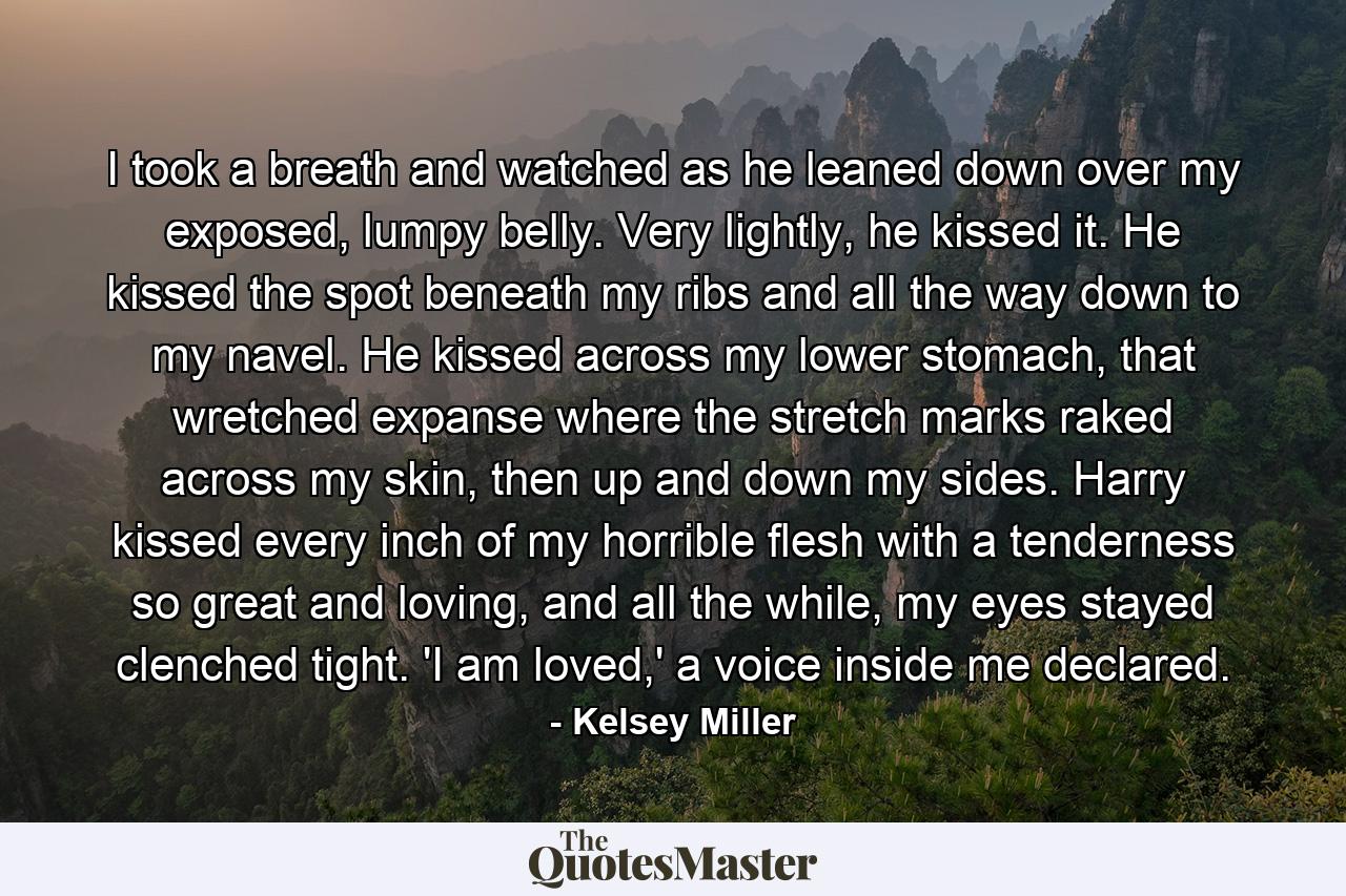 I took a breath and watched as he leaned down over my exposed, lumpy belly. Very lightly, he kissed it. He kissed the spot beneath my ribs and all the way down to my navel. He kissed across my lower stomach, that wretched expanse where the stretch marks raked across my skin, then up and down my sides. Harry kissed every inch of my horrible flesh with a tenderness so great and loving, and all the while, my eyes stayed clenched tight. 'I am loved,' a voice inside me declared. - Quote by Kelsey Miller