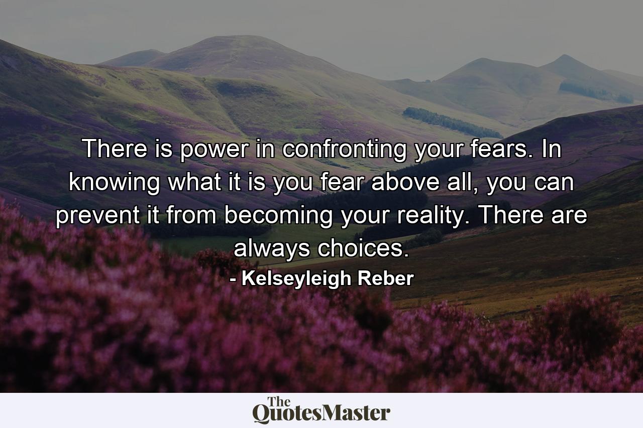 There is power in confronting your fears. In knowing what it is you fear above all, you can prevent it from becoming your reality. There are always choices. - Quote by Kelseyleigh Reber