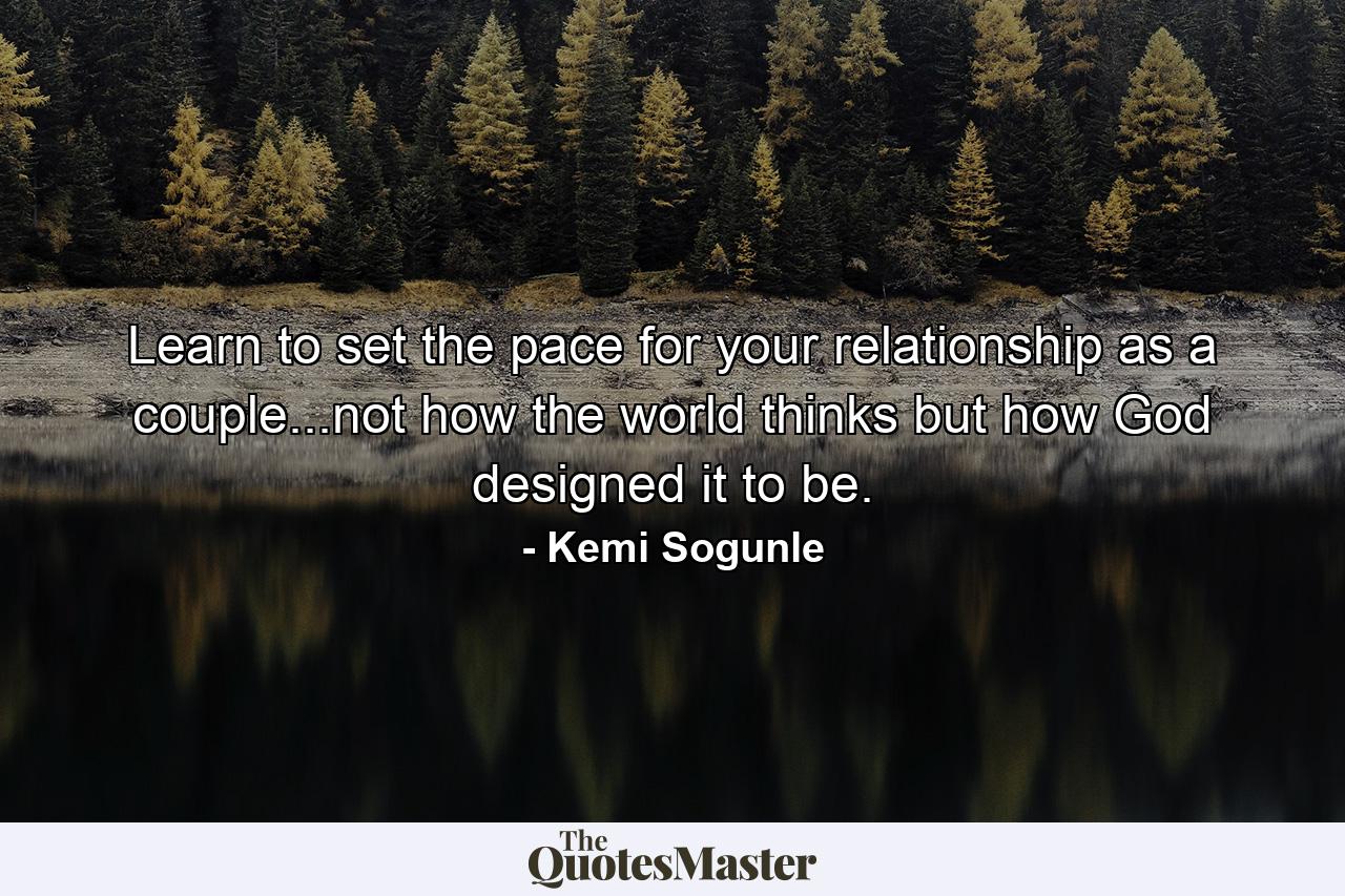 Learn to set the pace for your relationship as a couple...not how the world thinks but how God designed it to be. - Quote by Kemi Sogunle