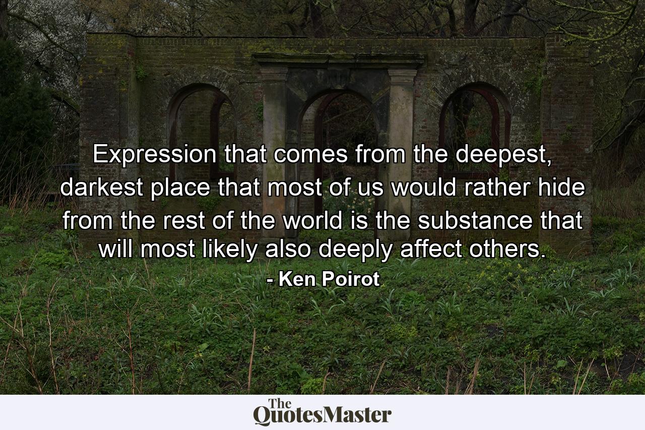 Expression that comes from the deepest, darkest place that most of us would rather hide from the rest of the world is the substance that will most likely also deeply affect others. - Quote by Ken Poirot