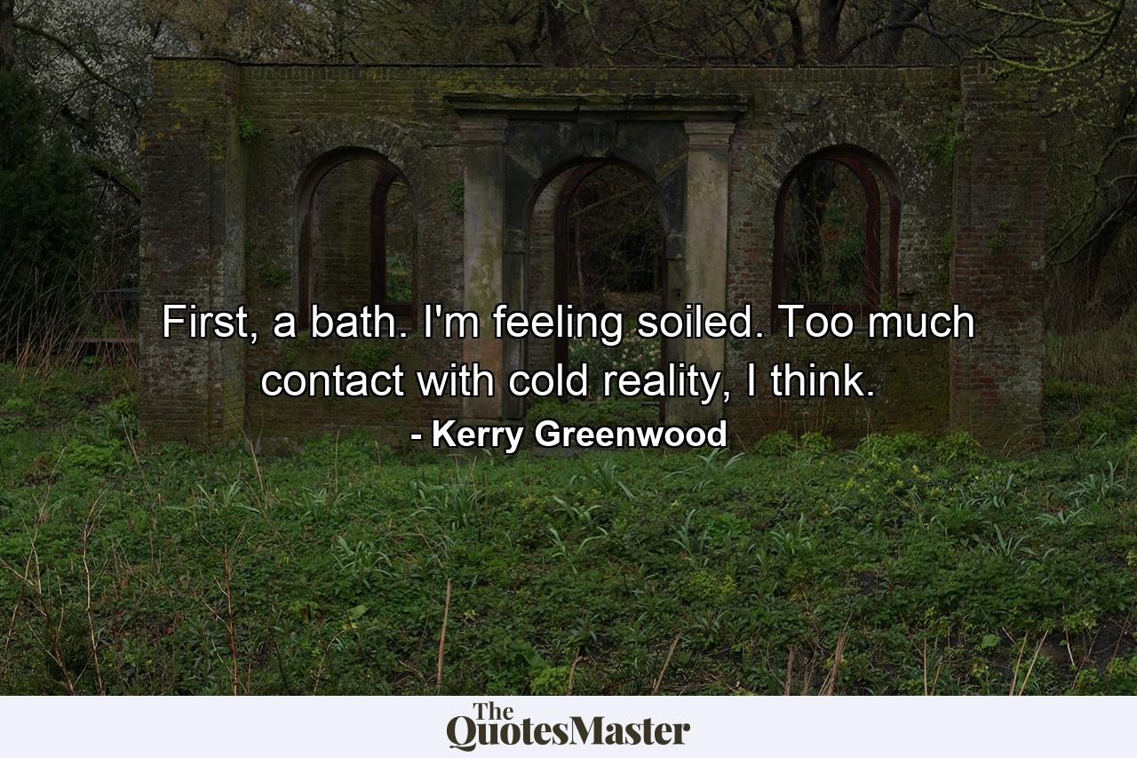 First, a bath. I'm feeling soiled. Too much contact with cold reality, I think. - Quote by Kerry Greenwood