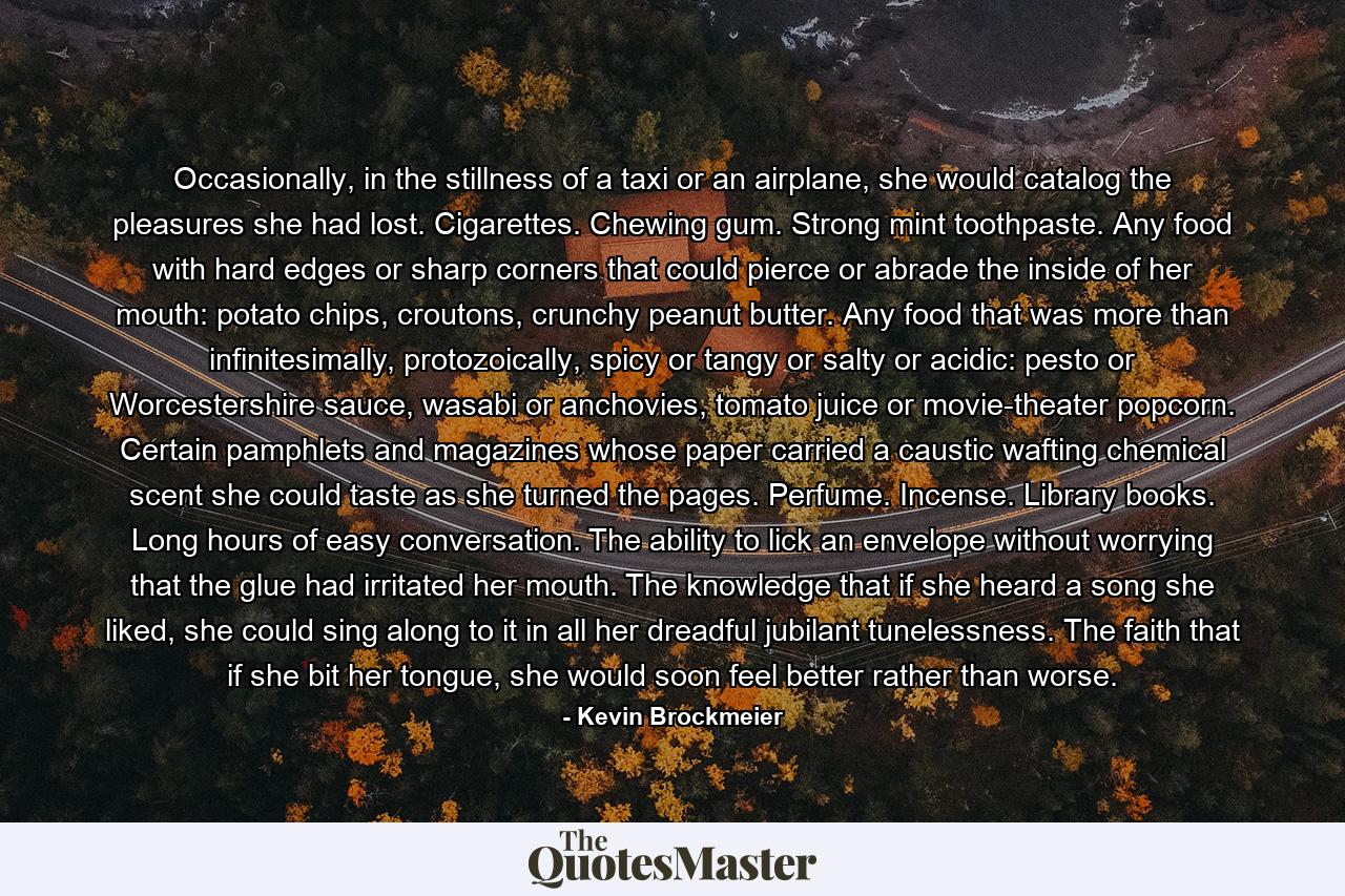 Occasionally, in the stillness of a taxi or an airplane, she would catalog the pleasures she had lost. Cigarettes. Chewing gum. Strong mint toothpaste. Any food with hard edges or sharp corners that could pierce or abrade the inside of her mouth: potato chips, croutons, crunchy peanut butter. Any food that was more than infinitesimally, protozoically, spicy or tangy or salty or acidic: pesto or Worcestershire sauce, wasabi or anchovies, tomato juice or movie-theater popcorn. Certain pamphlets and magazines whose paper carried a caustic wafting chemical scent she could taste as she turned the pages. Perfume. Incense. Library books. Long hours of easy conversation. The ability to lick an envelope without worrying that the glue had irritated her mouth. The knowledge that if she heard a song she liked, she could sing along to it in all her dreadful jubilant tunelessness. The faith that if she bit her tongue, she would soon feel better rather than worse. - Quote by Kevin Brockmeier