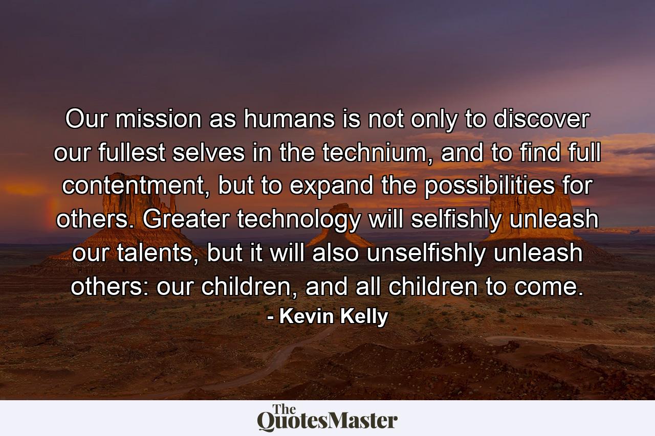 Our mission as humans is not only to discover our fullest selves in the technium, and to find full contentment, but to expand the possibilities for others. Greater technology will selfishly unleash our talents, but it will also unselfishly unleash others: our children, and all children to come. - Quote by Kevin Kelly