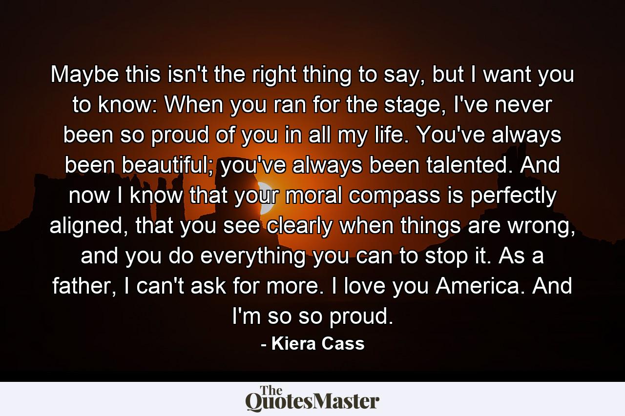 Maybe this isn't the right thing to say, but I want you to know: When you ran for the stage, I've never been so proud of you in all my life. You've always been beautiful; you've always been talented. And now I know that your moral compass is perfectly aligned, that you see clearly when things are wrong, and you do everything you can to stop it. As a father, I can't ask for more. I love you America. And I'm so so proud. - Quote by Kiera Cass