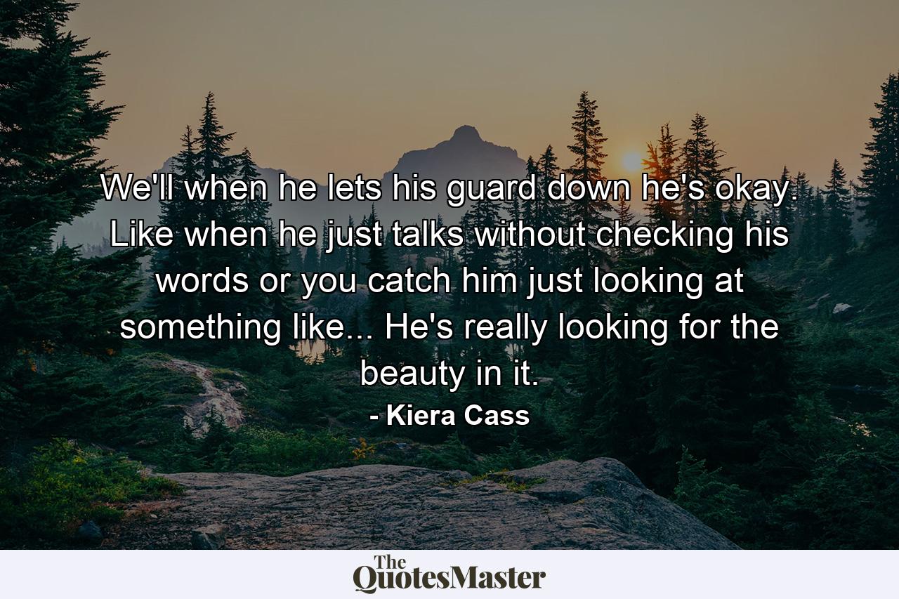 We'll when he lets his guard down he's okay. Like when he just talks without checking his words or you catch him just looking at something like... He's really looking for the beauty in it. - Quote by Kiera Cass