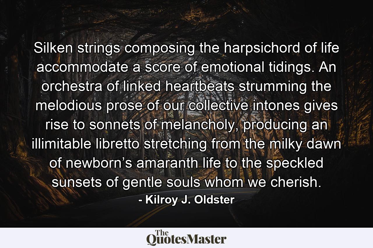 Silken strings composing the harpsichord of life accommodate a score of emotional tidings. An orchestra of linked heartbeats strumming the melodious prose of our collective intones gives rise to sonnets of melancholy, producing an illimitable libretto stretching from the milky dawn of newborn’s amaranth life to the speckled sunsets of gentle souls whom we cherish. - Quote by Kilroy J. Oldster