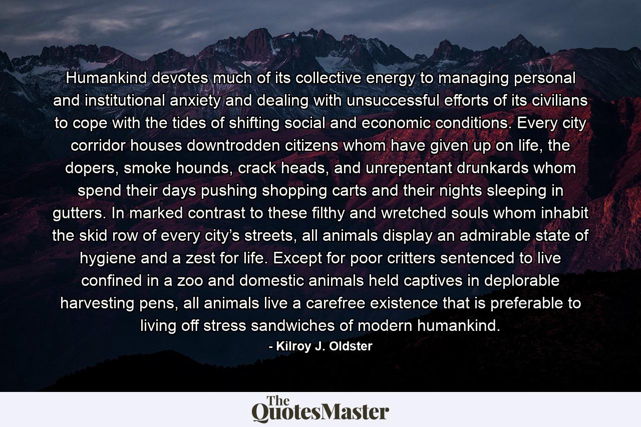 Humankind devotes much of its collective energy to managing personal and institutional anxiety and dealing with unsuccessful efforts of its civilians to cope with the tides of shifting social and economic conditions. Every city corridor houses downtrodden citizens whom have given up on life, the dopers, smoke hounds, crack heads, and unrepentant drunkards whom spend their days pushing shopping carts and their nights sleeping in gutters. In marked contrast to these filthy and wretched souls whom inhabit the skid row of every city’s streets, all animals display an admirable state of hygiene and a zest for life. Except for poor critters sentenced to live confined in a zoo and domestic animals held captives in deplorable harvesting pens, all animals live a carefree existence that is preferable to living off stress sandwiches of modern humankind. - Quote by Kilroy J. Oldster