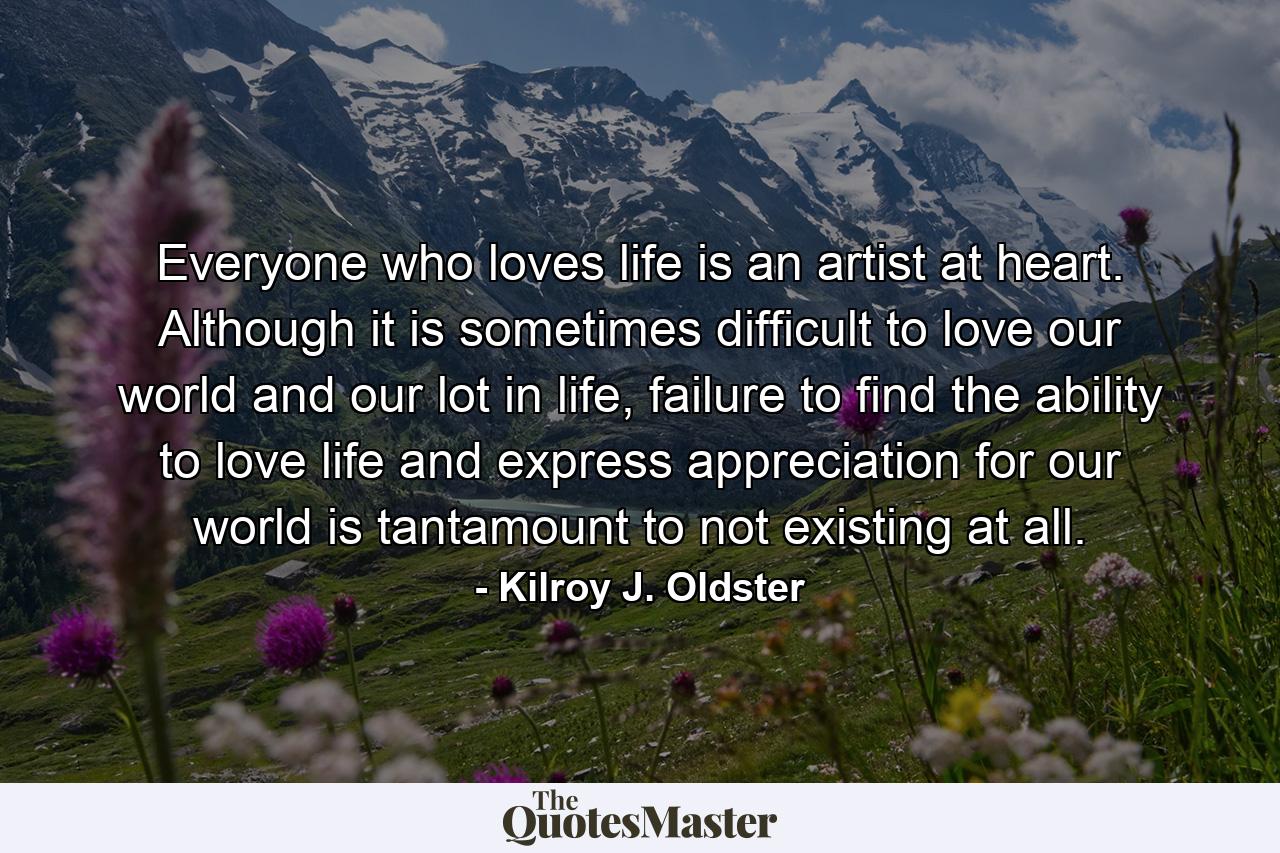 Everyone who loves life is an artist at heart. Although it is sometimes difficult to love our world and our lot in life, failure to find the ability to love life and express appreciation for our world is tantamount to not existing at all. - Quote by Kilroy J. Oldster