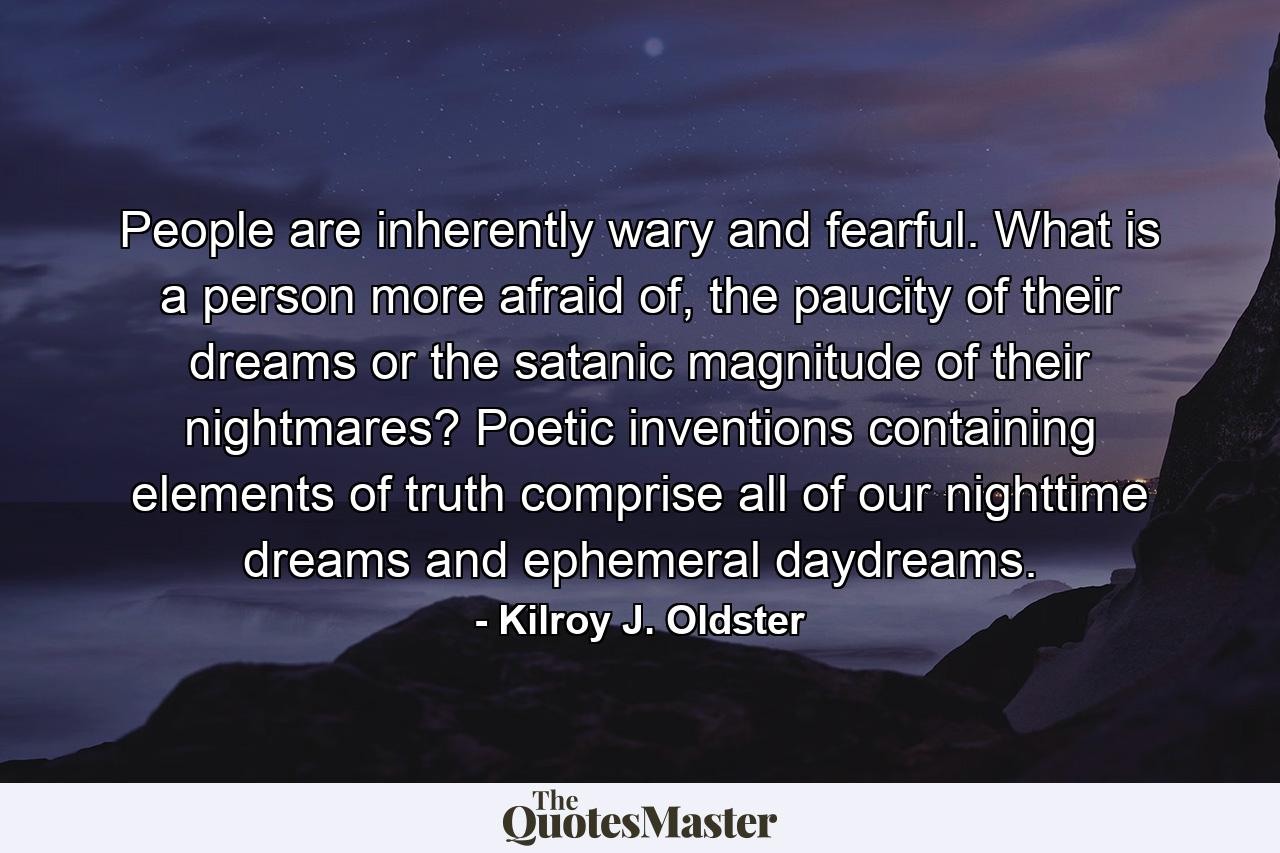 People are inherently wary and fearful. What is a person more afraid of, the paucity of their dreams or the satanic magnitude of their nightmares? Poetic inventions containing elements of truth comprise all of our nighttime dreams and ephemeral daydreams. - Quote by Kilroy J. Oldster