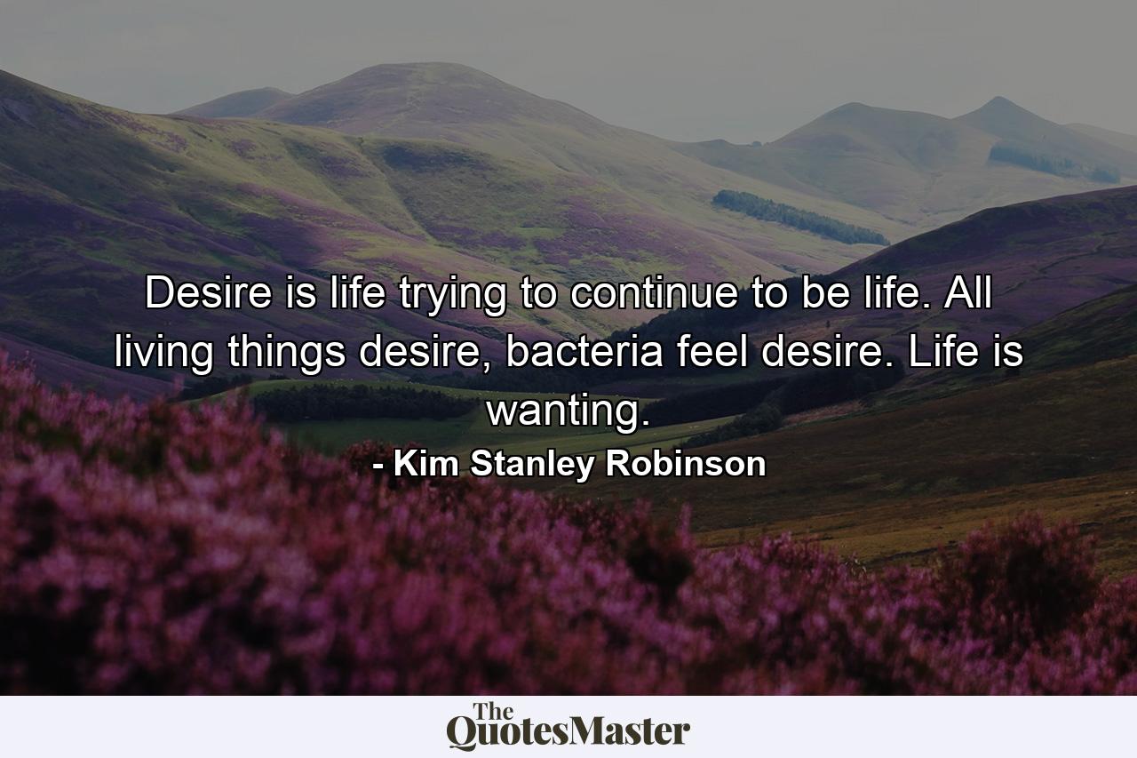 Desire is life trying to continue to be life. All living things desire, bacteria feel desire. Life is wanting. - Quote by Kim Stanley Robinson