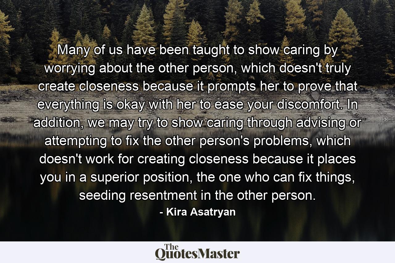 Many of us have been taught to show caring by worrying about the other person, which doesn't truly create closeness because it prompts her to prove that everything is okay with her to ease your discomfort. In addition, we may try to show caring through advising or attempting to fix the other person's problems, which doesn't work for creating closeness because it places you in a superior position, the one who can fix things, seeding resentment in the other person. - Quote by Kira Asatryan