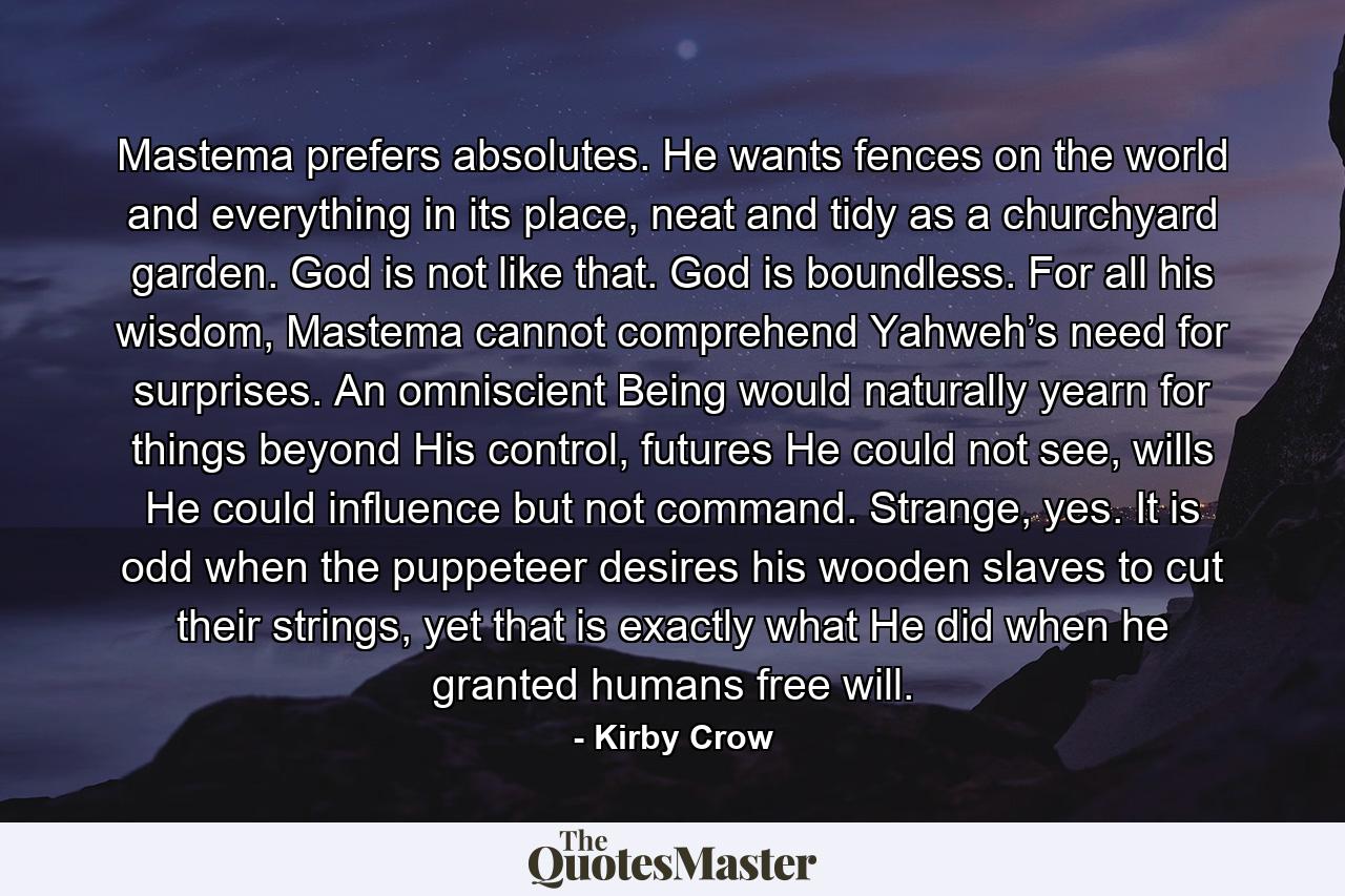 Mastema prefers absolutes. He wants fences on the world and everything in its place, neat and tidy as a churchyard garden. God is not like that. God is boundless. For all his wisdom, Mastema cannot comprehend Yahweh’s need for surprises. An omniscient Being would naturally yearn for things beyond His control, futures He could not see, wills He could influence but not command. Strange, yes. It is odd when the puppeteer desires his wooden slaves to cut their strings, yet that is exactly what He did when he granted humans free will. - Quote by Kirby Crow