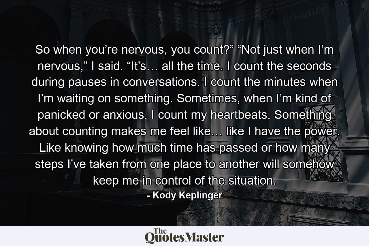 So when you’re nervous, you count?” “Not just when I’m nervous,” I said. “It’s… all the time. I count the seconds during pauses in conversations. I count the minutes when I’m waiting on something. Sometimes, when I’m kind of panicked or anxious, I count my heartbeats. Something about counting makes me feel like… like I have the power. Like knowing how much time has passed or how many steps I’ve taken from one place to another will somehow keep me in control of the situation. - Quote by Kody Keplinger